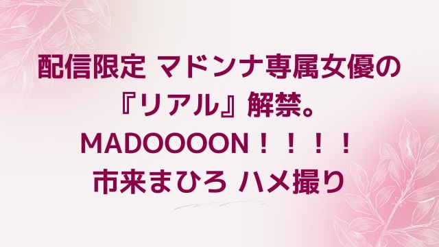 配信限定 マドンナ専属女優の『リアル』解禁。MADOOOON！！！！市来まひろ ハメ撮り