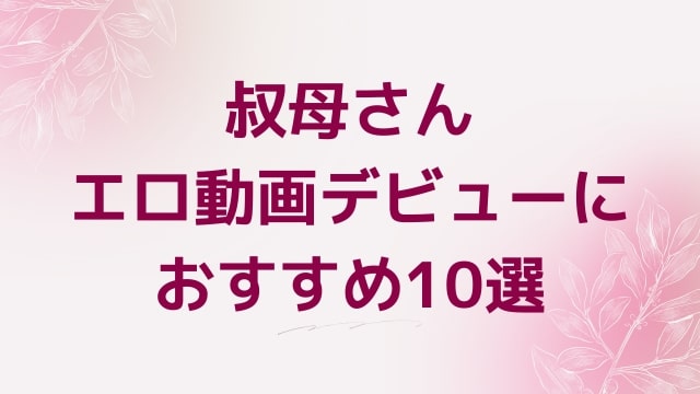 叔母さんエロ動画デビューにおすすめ10選｜叔母さん好きに人気アダルト作品【FANZA動画】